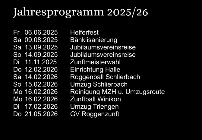 Jahresprogramm 2025/26 Fr	06.06.2025		Helferfest Sa	09.08.2025		Bänklisanierung Sa	13.09.2025		Jubiläumsvereinsreise So	14.09.2025		Jubiläumsvereinsreise  Di	11.11.2025		Zunftmeisterwahl Do	12.02.2026		Einrichtung Halle Sa	14.02.2026		Roggenball Schlierbach So	15.02.2026		Umzug Schlierbach Mo	16.02.2026		Reinigung MZH u. Umzugsroute Mo	16.02.2026		Zunftball Winikon Di	17.02.2026		Umzug Triengen Do	21.05.2026		GV Roggenzunft