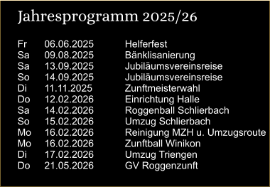 Jahresprogramm 2025/26 Fr	06.06.2025		Helferfest Sa	09.08.2025		Bänklisanierung Sa	13.09.2025		Jubiläumsvereinsreise So	14.09.2025		Jubiläumsvereinsreise  Di	11.11.2025		Zunftmeisterwahl Do	12.02.2026		Einrichtung Halle Sa	14.02.2026		Roggenball Schlierbach So	15.02.2026		Umzug Schlierbach Mo	16.02.2026		Reinigung MZH u. Umzugsroute Mo	16.02.2026		Zunftball Winikon Di	17.02.2026		Umzug Triengen Do	21.05.2026		GV Roggenzunft